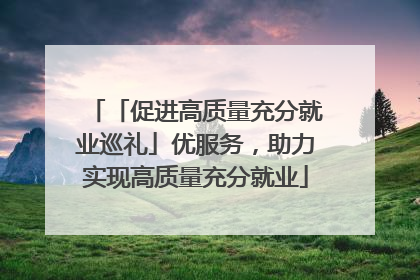 「促进高质量充分就业巡礼」优服务，助力实现高质量充分就业