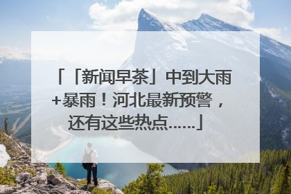 「新闻早茶」中到大雨+暴雨!河北最新预警,还有这些热点……