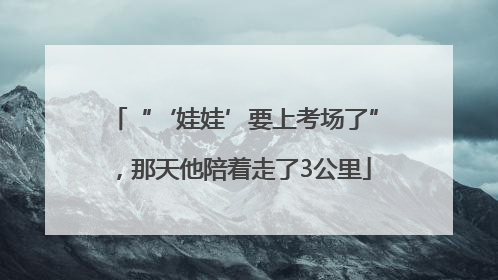 “‘娃娃’要上考场了”，那天他陪着走了3公里