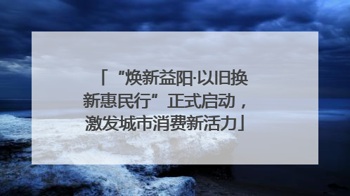 “焕新益阳·以旧换新惠民行”正式启动，激发城市消费新活力
