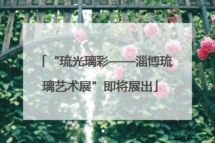 “琉光璃彩——淄博琉璃艺术展”即将展出