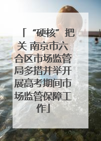 “硬核”把关 南京市六合区市场监管局多措并举开展高考期间市场监管保障工作