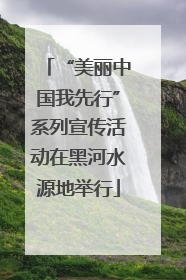 “美丽中国我先行”系列宣传活动在黑河水源地举行