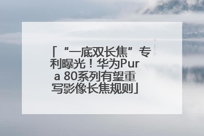 “一底双长焦”专利曝光！华为Pura 80系列有望重写影像长焦规则