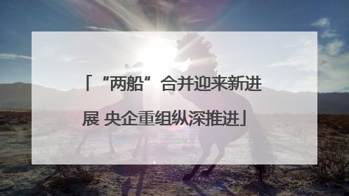 “两船”合并迎来新进展 央企重组纵深推进