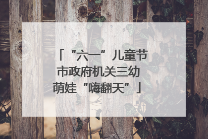 “六一”儿童节 市政府机关三幼萌娃“嗨翻天”
