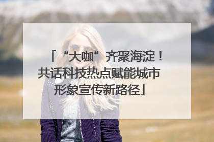 “大咖”齐聚海淀！共话科技热点赋能城市形象宣传新路径