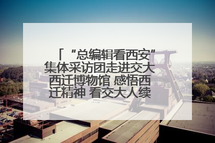 “总编辑看西安”集体采访团走进交大西迁博物馆 感悟西迁精神 看交大人续写爱国奋斗新篇章