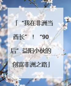 “我在非洲当酋长”！“90后”益阳小伙的创富非洲之路