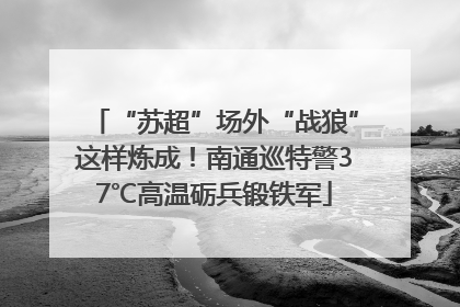 “苏超”场外“战狼”这样炼成！南通巡特警37℃高温砺兵锻铁军