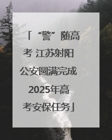 “警”随高考 江苏射阳公安圆满完成2025年高考安保任务