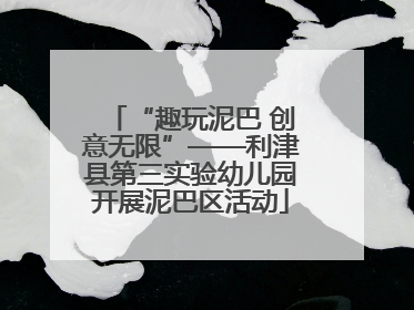 “趣玩泥巴 创意无限”——利津县第三实验幼儿园开展泥巴区活动
