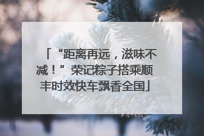 “距离再远，滋味不减！”荣记粽子搭乘顺丰时效快车飘香全国