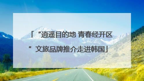 “逍遥目的地 青春经开区”文旅品牌推介走进韩国