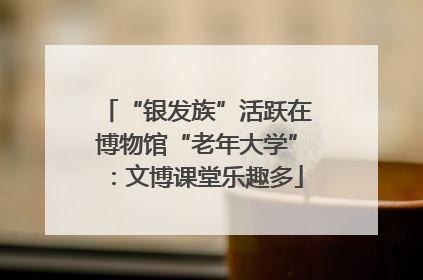 “银发族”活跃在博物馆“老年大学”：文博课堂乐趣多