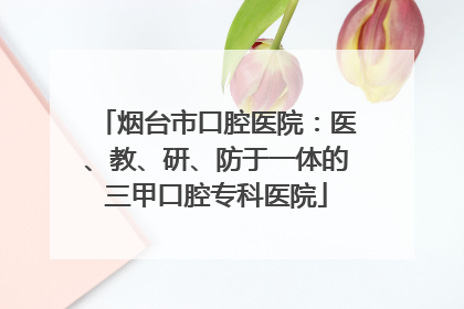 烟台市口腔医院：医、教、研、防于一体的三甲口腔专科医院