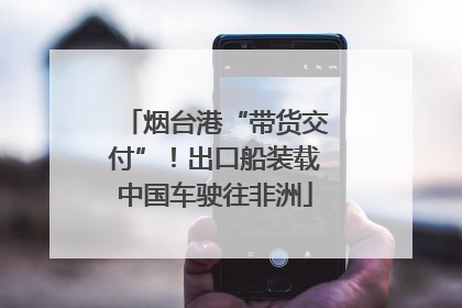 烟台港“带货交付”！出口船装载中国车驶往非洲