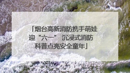 烟台高新消防携手萌娃迎“六一” 沉浸式消防科普点亮安全童年