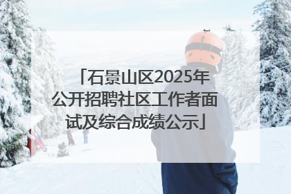 石景山区2025年公开招聘社区工作者面试及综合成绩公示
