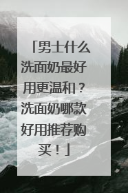 男士什么洗面奶最好用更温和？洗面奶哪款好用推荐购买！