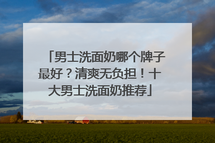 男士洗面奶哪个牌子最好？清爽无负担！十大男士洗面奶推荐
