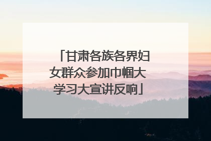 甘肃各族各界妇女群众参加巾帼大学习大宣讲反响