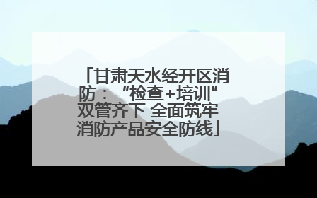 甘肃天水经开区消防：“检查+培训”双管齐下 全面筑牢消防产品安全防线