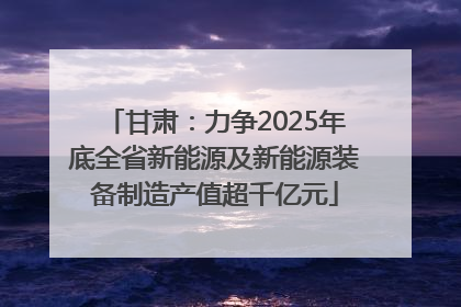 甘肃：力争2025年底全省新能源及新能源装备制造产值超千亿元