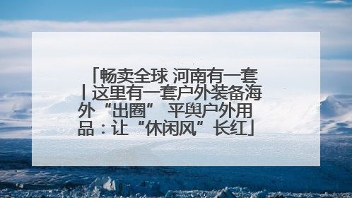 畅卖全球 河南有一套丨这里有一套户外装备海外“出圈” 平舆户外用品：让“休闲风”长红