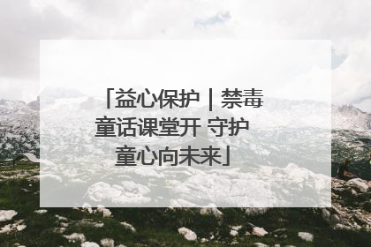 益心保护｜禁毒童话课堂开 守护童心向未来