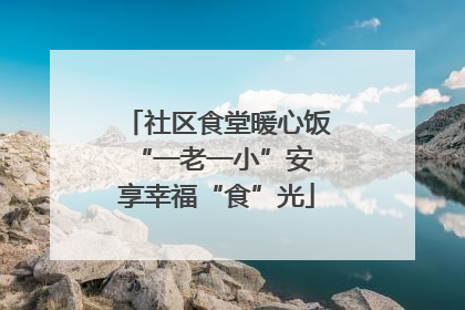 社区食堂暖心饭 “一老一小”安享幸福“食”光
