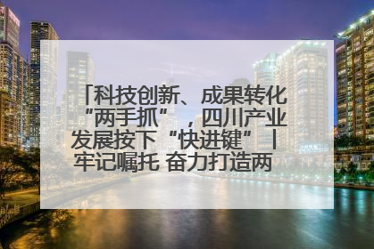 科技创新、成果转化“两手抓”，四川产业发展按下“快进键”丨牢记嘱托 奋力打造两高地两基地一屏障