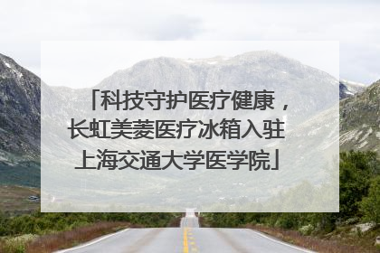 科技守护医疗健康，长虹美菱医疗冰箱入驻上海交通大学医学院