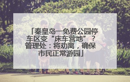 秦皇岛一免费公园停车区变“床车营地”？管理处：将劝离，确保市民正常游园
