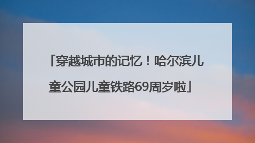 穿越城市的记忆！哈尔滨儿童公园儿童铁路69周岁啦