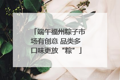 端午福州粽子市场有创意 品类多口味更放“粽”