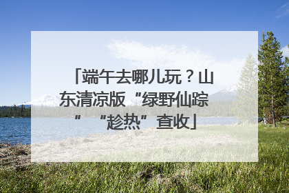 端午去哪儿玩？山东清凉版“绿野仙踪”“趁热”查收