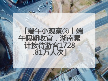 端午小观察③丨端午假期收官，湖南累计接待游客1728.81万人次