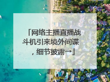 网络主播直播战斗机引来境外间谍，细节披露→