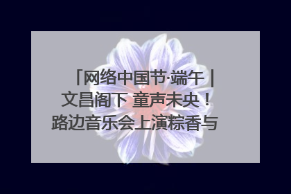 网络中国节·端午｜文昌阁下 童声未央！路边音乐会上演粽香与童真的诗意交响