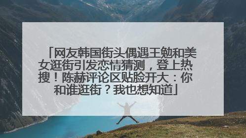 网友韩国街头偶遇王勉和美女逛街引发恋情猜测，登上热搜！陈赫评论区贴脸开大：你和谁逛街？我也想知道
