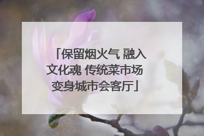 保留烟火气 融入文化魂 传统菜市场变身城市会客厅