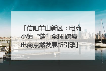 信阳羊山新区：电商小镇“链”全球 跨境电商点燃发展新引擎