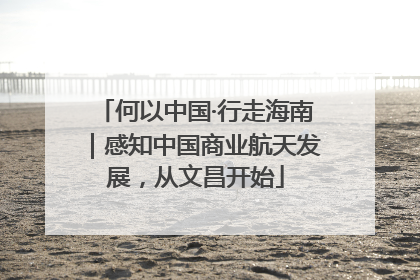何以中国·行走海南｜感知中国商业航天发展，从文昌开始