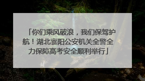 你们乘风破浪，我们保驾护航！湖北襄阳公安机关全警全力保障高考安全顺利举行