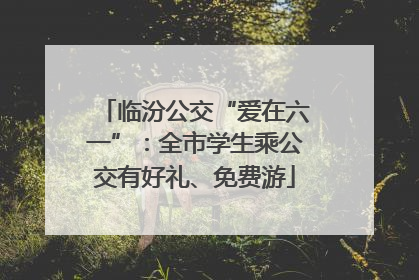 临汾公交“爱在六一”：全市学生乘公交有好礼、免费游