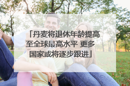 丹麦将退休年龄提高至全球最高水平 更多国家或将逐步跟进