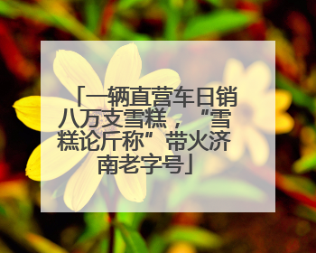 一辆直营车日销八万支雪糕，“雪糕论斤称”带火济南老字号
