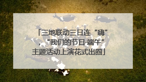 三地联动三日连“嗨”，“我们的节日·端午”主题活动上演花式出圈