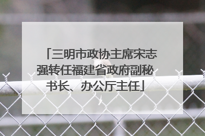 三明市政协主席宋志强转任福建省政府副秘书长、办公厅主任